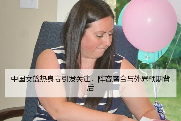 中国女篮热身赛引发关注，阵容磨合与外界预期背后